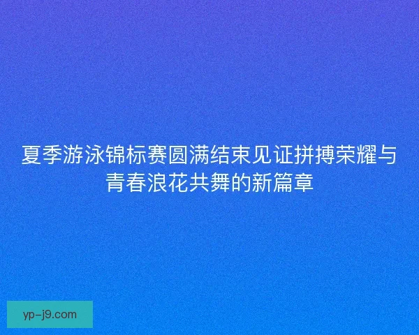 夏季游泳锦标赛圆满结束见证拼搏荣耀与青春浪花共舞的新篇章