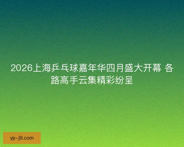2026上海乒乓球嘉年华四月盛大开幕 各路高手云集精彩纷呈