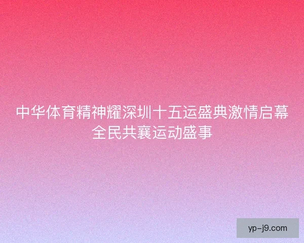 中华体育精神耀深圳十五运盛典激情启幕全民共襄运动盛事